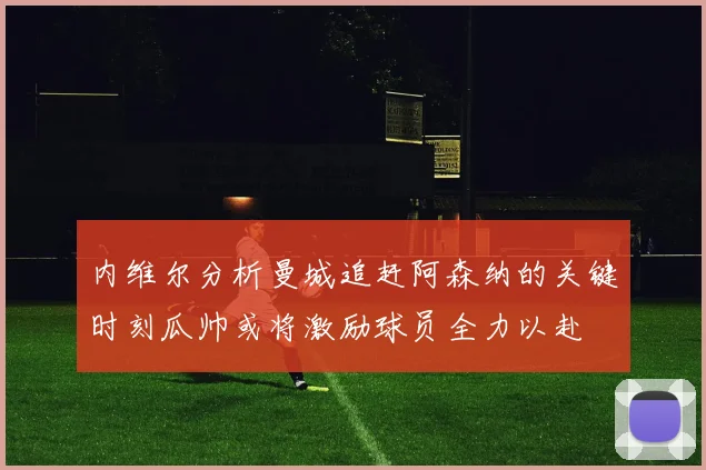 内维尔分析曼城追赶阿森纳的关键时刻瓜帅或将激励球员全力以赴