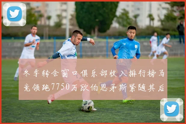 冬季转会窗口俱乐部收入排行榜马竞领跑7750万欧伯恩茅斯紧随其后7200万欧