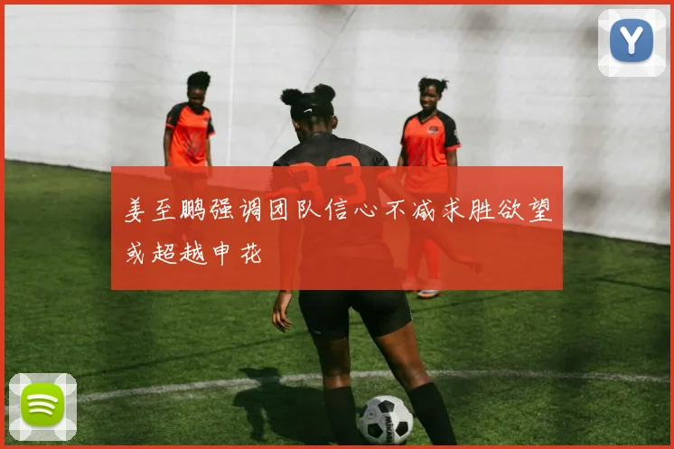 姜至鹏强调团队信心不减求胜欲望或超越申花