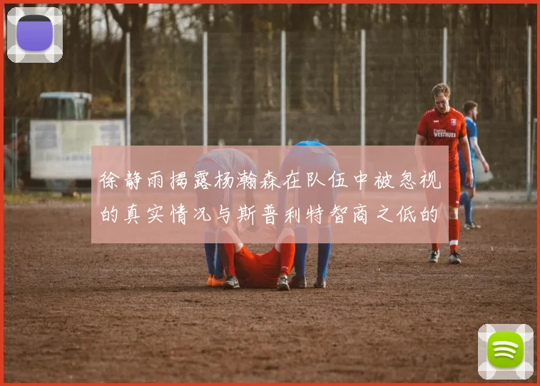 徐静雨揭露杨瀚森在队伍中被忽视的真实情况与斯普利特智商之低的尴尬真相