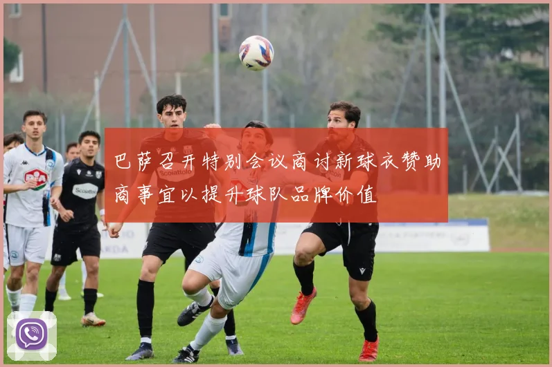 巴萨召开特别会议商讨新球衣赞助商事宜以提升球队品牌价值