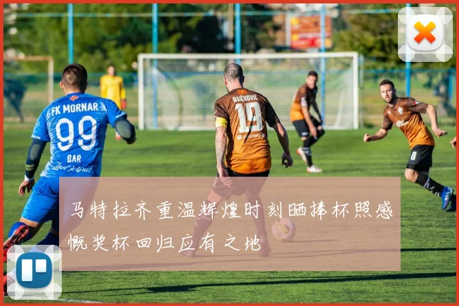 马特拉齐重温辉煌时刻晒捧杯照感慨奖杯回归应有之地